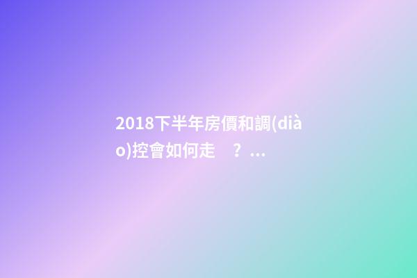 2018下半年房價和調(diào)控會如何走？這四點(diǎn)講明白！